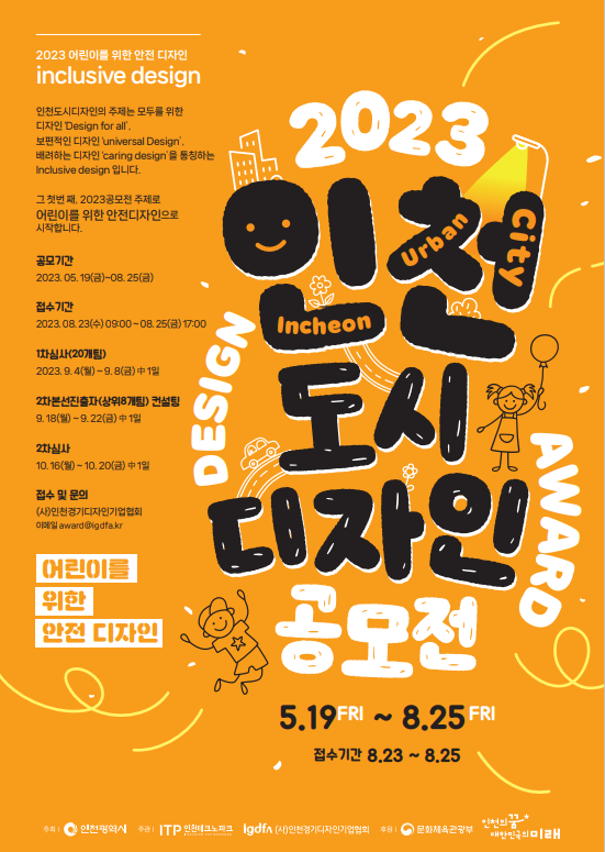 2023 인천 도시 디자인 공모전 5.19FRI ~ 8.25FRI 접수기간 8.23 ~ 8.25 2023 어린이를 위한 안전 디자인 inclusive design 인천도시디자인의 주제는 모두를 위한 디자인 Design for air 보편적인 디자인 universal Design. 배려하는 디자인 caring design을 통칭하는 Inclusive design 입니다. 그 첫 번째, 2023공모전 주제로 어린이를 위한 안전디자인으로 시작합니다. 공모기간 2023.05.19(금)~08.25(금) 접수기간 2023.08.23(수) 09:00 ~ 08.25(금) 17:00 1차심사(20개팀) 2023.9.4(월) ~ 9.8(금) 中 1일 2차본선진출자(상위8개팀) 컨설팅 9.18(월) ~ 9.22(금) 中 1일 2차심사 10.16(월) ~ 10.20(금) 中 1일 접수 및 문의 (사)인천경기디자인기업협회 이메일 award@igdfa.kr  어린이를 위한 안전 디자인 주최 인천광역시 주관 ITP 인천테크노파크 idgfa 인천경기디자인인기업협회 후원 문화체육관광부 인천의꿈 대한민국의미래