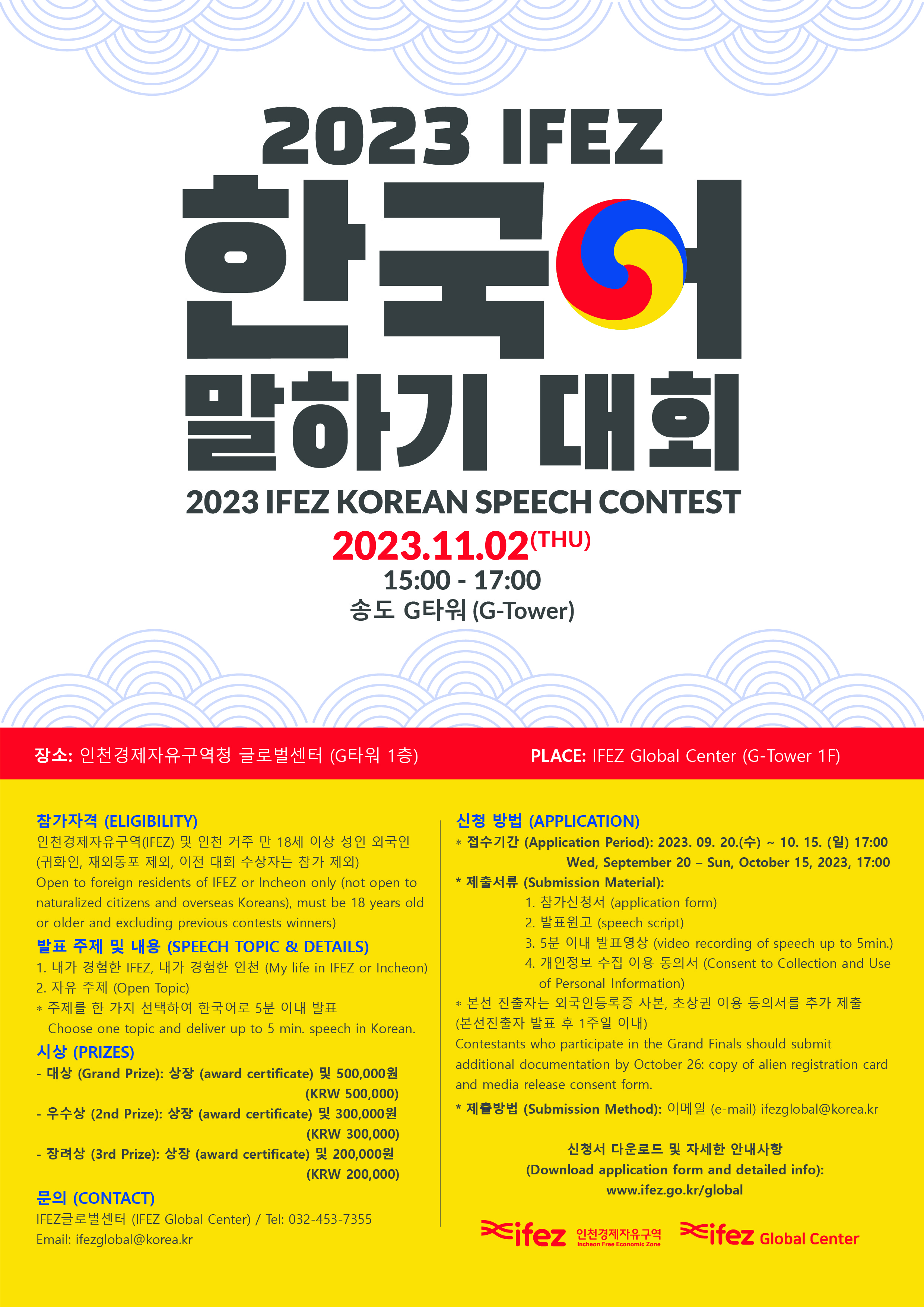 2023 IFEZ  한국어 말하기 대회 2023 IFEZ KOREAN SPEECH CONTEST 2023.11.02 (THU) 15:00 - 17:00 송도 G 타워 (G-Tower) 장소 : 인천경제자유구역청 글로벌센터 (G타워 1층) PLACE : IFEZ Global Center (G-Tower 1F) 참가자격 (ELIGIBILITY) 인천경제자유구역(IFEZ) 및 인천 거주 만 18세 이상 성인 외국인 (귀화인, 재외동포 제외, 이전 대회 수장자는 참가 제외) Open to foreign residents of IFEZ or Incheon only (not open to naturalized citizens and overseas Koreans), must be  18 years old or older and excluding previous contents winners) 발표 주제 및 내용 (SPEECH  TOPIC & DETAILS) 1. 내가 경험한 IFEZ, 내가 경험한 인천 (My life i IFEZ or Incheon) 2. 자유 주제 (Open Topic) * 주제를 한 가지 선택하여 한국어로 5분 이내 발표 Choose one topic and deliver up to 5 min. speech in Korea. 시상 (PRIZES) -대상 (Grand Prize): 상장 (award certificate) 및 500,000원 (KRW 500,000) - 우수상 (2nd Prize) : 상장 (award certificate) 및 300,000원 (KRW 300,000) - 장려상 (3rd Prize): 상장 (award certificate) 및 200,000원 (KRW 200,000) 문의 (CONTACT) IFEZ 글로벌센터 (IFEZ Global Center) / Tel: 032-453-7355 Email : ifezglobal@korea.kr 신청 방법 (APPLICATION) *접수기간 (Application Period) : 2023. 09. 20.(수) ~ 10. 15. (일) 17:00 Wed, September 20 - Sun, October 15, 2023, 17:00 * 제출서류 (Submission Material): 1. 참가신청서 (application form) 2. 발표원고 (speech script) 3. 5분 이내 발표영상 (video recording of speech up to 5min.) 4. 개인정보 수집 이용 동의서 (Consent to Collection and Use of Personal Information) *본선 진출자는 외국인등록증 사본, 초상권 이용 동의서를 추가 제출 (본선진출자 발표 후 1주일 이내) Contestants who participate in the Grand Finals should submit additional documentation by Ocotober 26: copy of alien registration card and media release contest form. * 제출방법 (Submission Method) : 이메일 (e-mail) ifezglobal@korea.kr 신청서 다운로드 및 자세한 안내사항 (Download application form and detatiled into): www.ifez.go.kr/global ifez 인천경제자유구역 ife z Global Center
