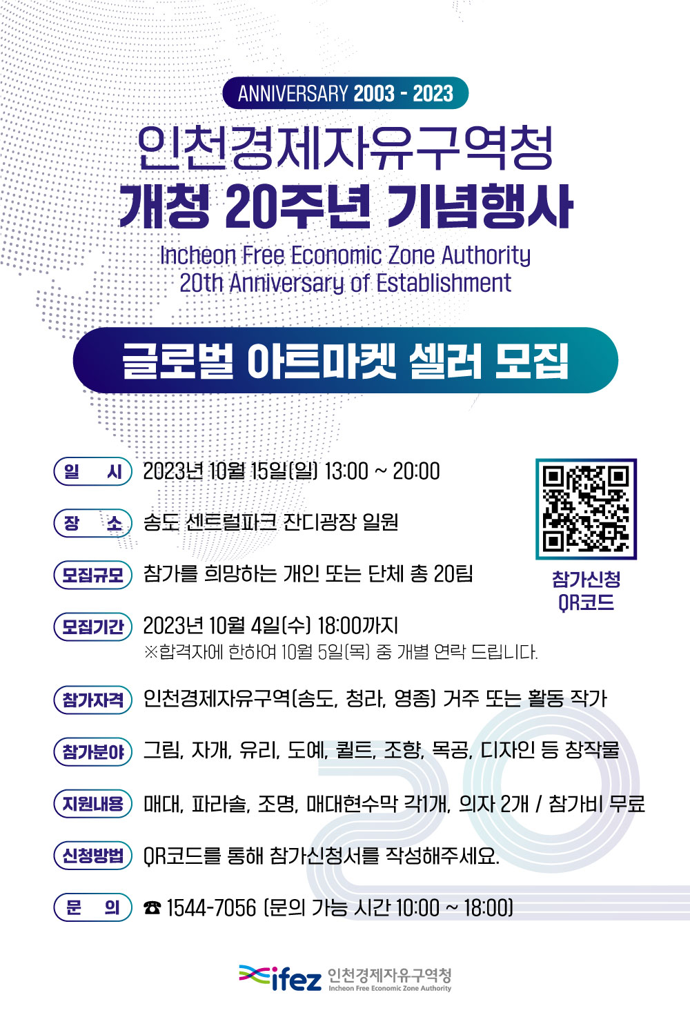 ANNIVERSARY 2003 - 2023 인천경제자유구역청 개청 20주년 기념행사 Incheon Free Economic Zone Authority 20th Anniversary of Establishment 글로벌 아트마켓 셀러 모집 일시 2023년 10월 15일(일) 13:00 ~ 20:00 장소 송도 센트럴파크 잔디광장 일원 모집규모 참가를 희망하는 개인 또는 단체 총 20팀 모집기간 2023년 10월 4일(수) 18:00까지 합격자에 한하여 10월 5일(목) 중 개별 연락 드립니다. 참가자격 인천경제자유구역(송도, 청라, 영종) 거주 또는 활동 작가 참가분야 그림, 자개, 유리, 도예 퀄트, 조향, 목공, 디자인 등 창작물 지원내용 매대, 파라솔, 조명, 매대현수막 각1개, 의자2개 / 참가비 무료 신청방법 QR코드를 통해 참가신청서를 작성해주세요. 문의 1544-7056 (문의 가능 시간 10:00 ~ 18:00) ifez 인천경제자유구역청