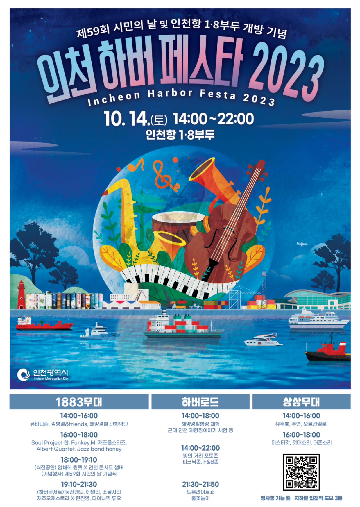 제59회 시민의 날 및 인천항 1·8부두 개방 기념  인천 하버 페스타 2023 Incheon Harbor Festa 2023 10. 14.(토) 14:00~22:00 인천항 1·8부두 인천광역시 1883 무대 14:00~16:00 큐바니즘, 김병렬&friends, 해양경찰 관현악단 16:00~18:00 Soul Project 한, Funckey.M, 재즈올스타즈, Albert Quartet, Jazz band honey 18:00~19:10 (식전공연) 임체희 퀀텟 X  인천 콘서트 챔버(기념행사) 제59회 시민의 날 기념식 19:10~21:30 (하버콘서트) 웅산밴드, 에일리, 소울시티, 재즈오케스트라 X 현진영, 다이나믹 듀오 하버로드 14:00~18:00 해양경찰함정 체험 근대 인천 개항장이야기 체험 등 14:00~22:00 빛의 거리 포토존 피크닉존, F&B존 21:30~21:50 드론라이트쇼 불꽃놀이 상상무대 14:00~16:00 유주호, 주연, 오르간멜로 16:00 미스터갓, 젓대소리, 더존소리 QR코드 행사장 가는 길 지하철 인천역 도보 3분