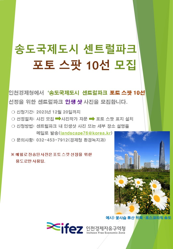 송도국제도시 센트럴파크 포토 스팟 10선 모집  인천경제청에서 '송도국제도시 센트럴파크 포토 스팟 10선 선정을 위한 센트럴파크 인생 샷 사진을 모집합니다.  신청기간: 2023년 12월 20일까지  선정절차: 사진 모집 > 사진작가 자문 > 포토 스팟 표지 설치 신청방법: 센트럴파크 내 인생샷 사진 또는 세부 장소 설명을 메일로 발송(landscape76@korea.kr) 문의사항: 032-453-7912(경제청 환경녹지과) *메일로 전송된 사진은 스팟 선정을 위한 용도로만 사용됨. 예시) 꽃사슴 동산 뒤쪽-포스코타워 송도(이미지) ifez 인천경제자유구역청 Incheon Free Economic Zone