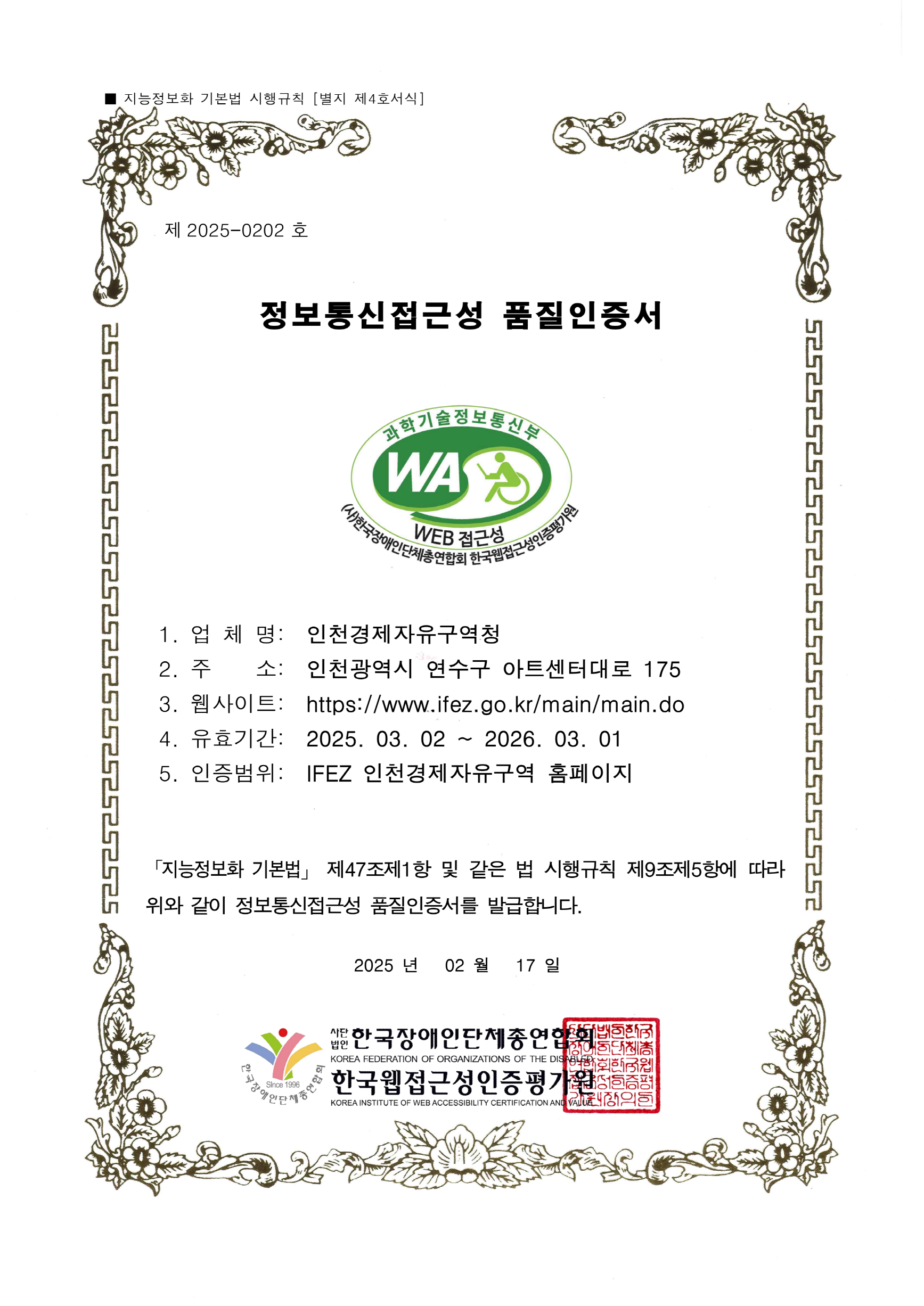 지능정보화 기본법 시행규칙 (별지 제4호서식) 제 2025-0202 호 정보통신접근성 품질인증서 과학기술정보통신부 WA WEB접근성 (사)한국장애인단체총연합회 한국웹접근성인증평가원
    1. 업체명 : 인천경제자유구역청
    2. 주소 : 인천광역시 연수구 아트센터대로 175
    3. 웹사이트: https://www.ifez.go.kr/main/main.do
    4. 유효기간 : 2025. 3. 2. ~ 2026. 3. 1.
    5. 인증범위 : IFEZ 인천경제자유구역 홈페이지 
    [지능정보화 기본법] 제 47조제1항 및 같은 법 시행규칙 제9조제5항에 따라 위와 같이 정보통신접근성 품질인증서를발급합니다. 2025년 2월 17일 사단법인 한국장애인단체총연합회 한국웹접근성인증평가원