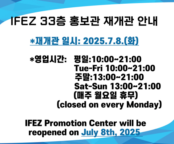 IFEZ 33층 홍보관 재개관 안내
* 재개관 일시:2025.7.8.화
* 영업시간:
평일: 10:00-21:00 Tue-Fri 10:00~21:00 / 주말: 13:00-21:00 Sat-Sun 13:00-21:00 
(매주 월요일 휴무) (closed on every Monday)
IFEZ Promotion Center will be reopened on July 8th, 2025