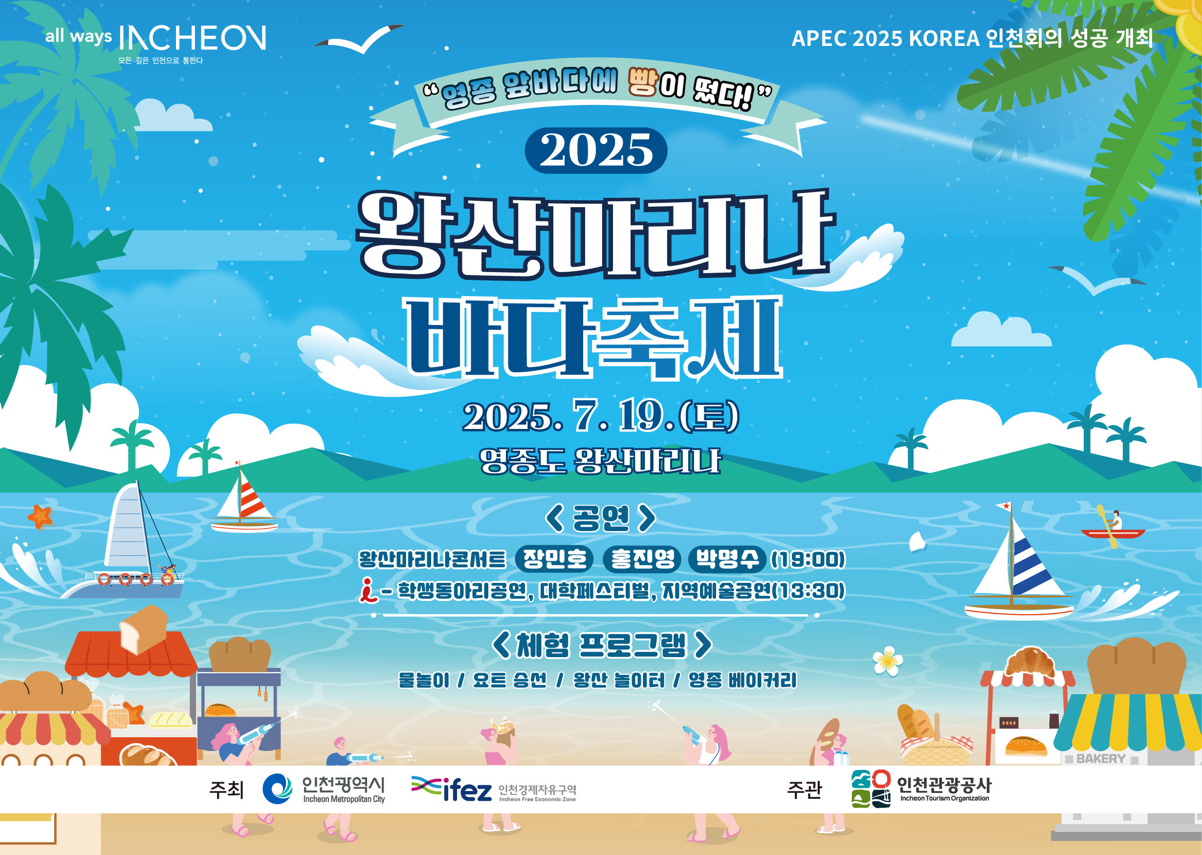 영종 앞바다에 빵이 떴다
2025 왕산마리나 바다축제
○ 2025. 7. 19.(토)
○ 영종국제도시 왕산마리나 
<공연>
왕산마리나콘서트 - 장민호, 홍진영, 박명수 (19:00)
학생동아리공연, 대학페스티벌, 지역예술공연(13:30)
<체험프로그램>
물놀이, 요트 승선, 왕산 놀이터, 영종 베이커리
○ 주최/주관 : 인천경제자유구역청 / 인천관광공사