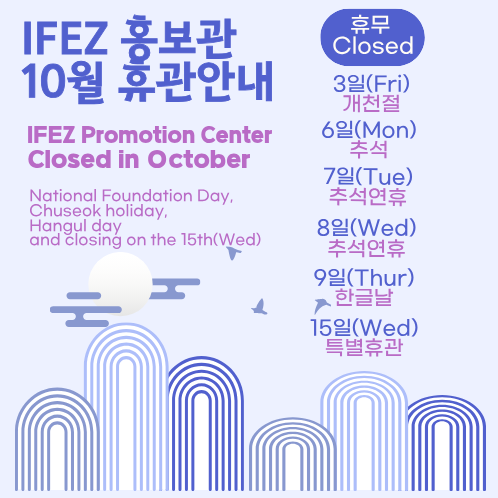 IFEZ 홍보관
10월 휴관안내
IFEZ Promotion Center
Closed in October
National Foundation Day,
Chuseok holiday,
Hangul day
and closing on the 15th(Wed)

휴무
Closed
3일(Fri)
개천절
6일(Mon)
추석
7일(Tue)
추석연휴
8일(Wed)
추석연휴
9일(Thur)
한글날
15일(Wed)
특별휴관