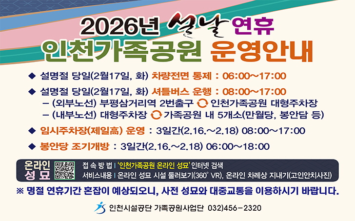 2026년 설날 연휴 인천가족공원 운영안내
설명절당일(2월 17일, 화)  차량 전면통제: 06:00~17:00
설명절당일(2월 17일, 화)  셔틀버스 운행: 08:00~17:00
임시주차장(제일고) 운영 : 3일간 (2.16.~2.18.) 06:00~18:00
명절 연휴기간 혼잡이 예상되오니, 사전 성묘와 대중교통을 이용하시기 바랍니다.
인천시설공단 가족공원사업단 032)456-2320
