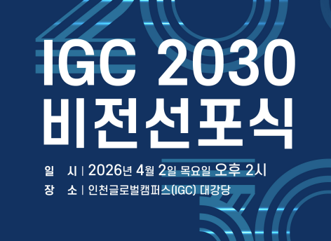 IGC 2030 비전선포식<인천글로벌캠퍼스(IGC) 비전선포식 개최 안내>

 - 일 시: 2026년 4월 2일 (목) 14:00 ~ 15:00

 - 장 소: 인천글로벌캠퍼스 대강당(인천광역시 연수구 송도문화로 119)