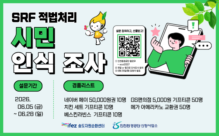 SRF 적법처리 시민 인식 조사
설문 참여하고, 선물받고!
인천환경공단 팔로우 → ecoi2007
큐알 or 링크로 인식조사 참여
6월 29일(월) 당첨자 발표
2026. 06.05 (금) ~ 06.28 (일)
ifez 송도자원순환센터
인천환경공단 신항사업소
