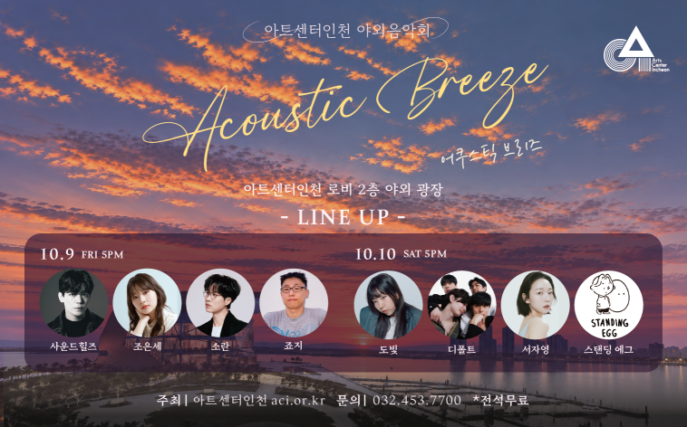 아트센터인천 야외음악회
Acoustic Breeze
어쿠스틱 브리즈
아트센터인천 로비 2층 야외 광장
- LINE UP -
10.9 FRI 5PM 사운드힐즈/조은세/소란/조지
10.10 SAT 5PM 도빛/디폴트/서자영/스탠딩 에그
주최 | 아트센터인천
aci.or.kr
문의 | 032-453-7700
★ 전석무료