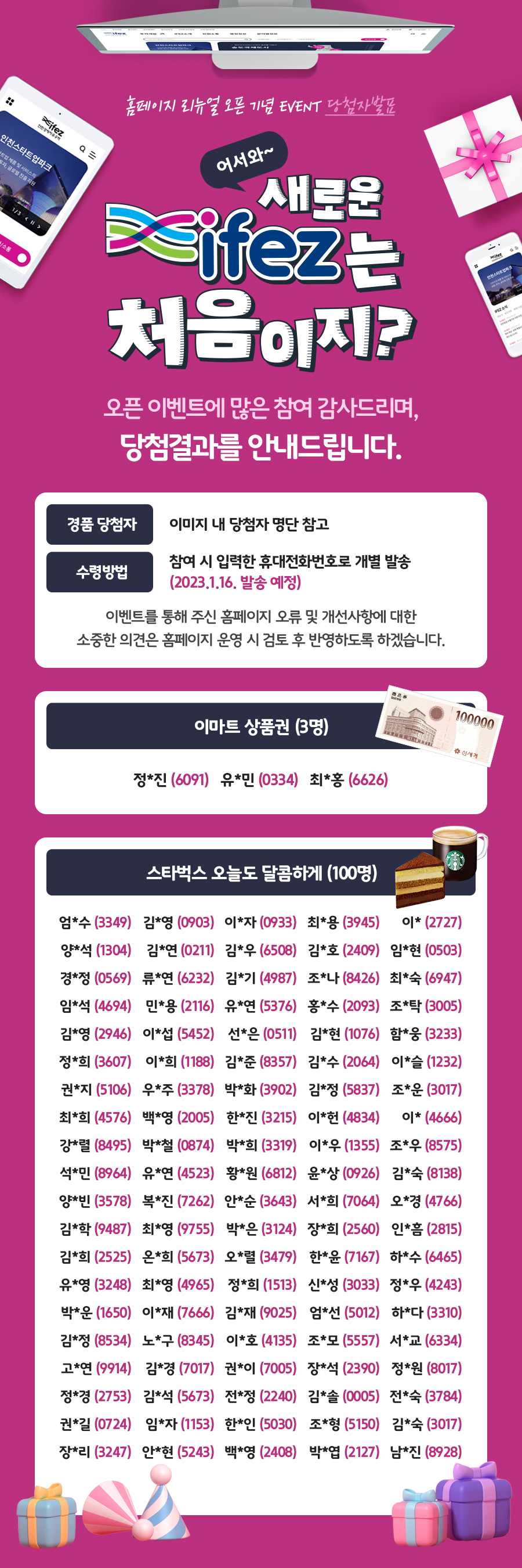 홈페이지 리뉴 얼 오픈 기념 EVENT 당첨자발표 asifez 인천스타트업파크 어서와~ 새로운 부천장 전남도교육청 송영구 김승필 김 소통 ※ifeZ는 처음이지? 오픈 이벤트에 많은 참여 감사드리며, 당첨결과를 안내드립니다. 경품 당첨자 이미지 내 당첨자 명단 참고 참여 시 입력한 휴대전화번호로 개별 발송 수령방법 (2023.1.16. 발송 예정) 이벤트를 통해 주신 홈페이지 오류 및 개선사항에 대한 소중한 의견은 홈페이지 운영 시 검토 후 반영하도록 하겠습니다. 이마트 100000 상품권 (3명) 츄신세계 정*진 (6091) 유*민 (0334) 최*홍 (6626) 스타벅스 오늘도 달콤하게 (100명) 엄*수 (3349) 김*영 (0903) 이*자 (0933) 최*용 (3945) 이* (2727) 양*석 (1304) 김*연 (0211) 김*우 (6508) 김*호 (2409) 임*현 (0503) 경*정 (0569) 류*연 (6232) 김*기 (4987) 조*나 (8426) 최*숙 (6947) 임*석 (4694) 민*용 (2116) 유*연 (5376) 홍*수 (2093) 조*탁 (3005) 김*영 (2946) 이*섭 (5452) 선*은 (0511) 김*현 (1076) 함*웅 (3233) 정*희 (3607) 이*희 (1188) 김*준 (8357) 김*수 (2064) 이*슬 (1232) 권*지 (5106) 우*주 (3378) 박*화 (3902) 김*정 (5837) 조*운 (3017) 최*희 (4576) 백*영 (2005) 한*진 (3215) 이*헌 (4834) 이* (4666) 강*렬 (8495) 박*철 (0874) 박*희 (3319) 이*우 (1355) 조*우 (8575) 석*민 (8964) 유*연 (4523) 황*원 (6812) 윤*상 (0926) 김*숙 (8138) 양*빈 (3578) 복*진 (7262) 안*순 (3643) 서*희 (7064) 오*경 (4766) 김*학 (9487) 최*영 (9755) 박*은 (3124) 장*희 (2560) 인*흠 (2815) 김*희 (2525) 온*희 (5673) 오*렬 (3479) 한*윤 (7167) 하*수 (6465) 유*영 (3248) 최*영 (4965) 정*희 (1513) 신*성 (3033) 정*우 (4243) 박*운 (1650) 이*재 (7666) 김*재 (9025) 엄*선 (5012) 하*다 (3310) 김*정 (8534) 노*구 (8345) 이*호 (4135) 조*모 (5557) 서*교 . (6334) 고*연 (9914) 김*경 (7017) 권*이 (7005) 장*석 (2390) 정*원 (8017) 정*경 (2753) 김*석 (5673) 전*정 (2240) 김*솔 (0005) 전*숙 (3784) 권*길 (0724) 임*자 (1153) 한*인 (5030) 조*형 (5150) 김*숙 (3017) 장*리 (3247) 안*현 (5243) 백*영 (2408) 박*엽 (2127) 남*진 (8928)